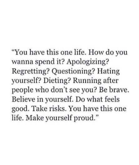 You have this one life. How do you want to spend it? Apologizing? Regretting? Questioning? Hating yourself? Dieting? Running after people who don't see you? Be brave. Believe in yourself. Do what feels good. Take risks. You have this one life. Make yourself proud.